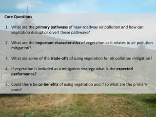 Core Questions
1. What are the primary pathways of near-roadway air pollution and how can
vegetation disrupt or divert these pathways?
2. What are the important characteristics of vegetation as it relates to air pollution
mitigation?
3. What are some of the trade-offs of using vegetation for air pollution mitigation?
4. If vegetation is included as a mitigation strategy what is the expected
performance?
5. Could there be co-benefits of using vegetation and if so what are the primary
ones?
 