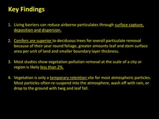 Key Findings
1. Living barriers can reduce airborne particulates through surface capture,
deposition and dispersion.
2. Conifers are superior to deciduous trees for overall particulate removal
because of their year round foliage, greater amounts leaf and stem surface
area per unit of land and smaller boundary layer thickness.
3. Most studies show vegetation pollution removal at the scale of a city or
region is likely less than 2%.
4. Vegetation is only a temporary retention site for most atmospheric particles.
Most particles often re-suspend into the atmosphere, wash off with rain, or
drop to the ground with twig and leaf fall.
 