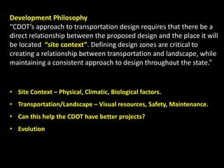 Development Philosophy
“CDOT’s approach to transportation design requires that there be a
direct relationship between the proposed design and the place it will
be located “site context”. Defining design zones are critical to
creating a relationship between transportation and landscape, while
maintaining a consistent approach to design throughout the state.”
• Site Context – Physical, Climatic, Biological factors.
• Transportation/Landscape – Visual resources, Safety, Maintenance.
• Can this help the CDOT have better projects?
• Evolution
 