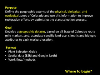Purpose
Define the geographic extents of the physical, biological, and
ecological zones of Colorado and use this information to improve
restoration efforts by optimizing the plant selection process.
Goal
Develop a geographic dataset, based on all State of Colorado route
mile markers, and, associate specific land-use, climatic and biologic
attributes to each markers location.
Format
• Plant Selection Guide
• Spatial data (ESRI and Google Earth)
• Work flow/methods
Where to begin?
 