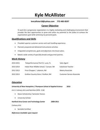 Kyle McAllister
kmcallister18@yahoo.com 772-485-8597
Career Objective
To work for a progressive organization in a highly motivating and challenging environment that
provides the best opportunities to grow and utilize my potential to the fullest to achieve the
organizations goal while achieving my personal goals.
Qualifications and Skills
• Provided superior customer service and cash handling experience.
• Planned, prepared and delivered instructional activities
• Integrated competencies, goals and objectives into lesson plans.
• Baked a wide variety of specialty breads and gourmet pastries.
Work History
2014-2015 Teleperformance/ Port St. Lucie, FL Sales Agent
2013-2014 Indian River Middle School / Canaan, NH Substitute Teacher
2012-2013 Price Chopper / Lebanon, NH Bakery Associate
2012-2013 Grafton Country Store / Grafton, NH Customer Service Associate
Education
University of New Hampshire / Thompson School of Applied Science 2014
A.A.S. Culinary Arts and Nutrition (GPA: 3.36)
• Deans Scholarship / Semester Honors
• University Scholar
Hartford Area Career and Technology Center 2009-2011
Culinary Arts
• ServSafe Certified
References Available upon request
 