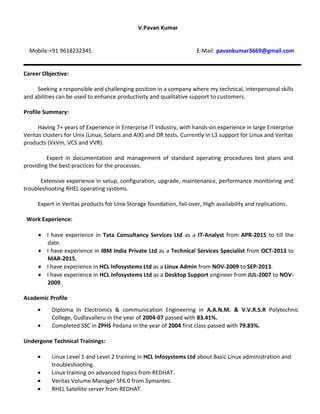 V.Pavan Kumar
Mobile:+91 9618232345. E-Mail: pavankumar3669@gmail.com
Career Objective:
Seeking a responsible and challenging position in a company where my technical, interpersonal skills
and abilities can be used to enhance productivity and qualitative support to customers.
Profile Summary:
Having 7+ years of Experience in Enterprise IT Industry, with hands-on experience in large Enterprise
Veritas clusters for Unix (Linux, Solaris and AIX) and DR tests. Currently in L3 support for Linux and Veritas
products (VxVm, VCS and VVR).
Expert in documentation and management of standard operating procedures test plans and
providing the best practices for the processes.
Extensive experience in setup, configuration, upgrade, maintenance, performance monitoring and
troubleshooting RHEL operating systems.
Expert in Veritas products for Unix Storage foundation, fail-over, High availability and replications.
Work Experience:
? I have experience in Tata Consultancy Services Ltd as a IT-Analyst from APR-2015 to till the
date.
? I have experience in IBM India Private Ltd as a Technical Services Specialist from OCT-2013 to
MAR-2015.
? I have experience in HCL Infosystems Ltd as a Linux Admin from NOV-2009 to SEP-2013.
? I have experience in HCL Infosystems Ltd as a Desktop Support engineer from JUL-2007 to NOV-
2009.
Academic Profile
? Diploma In Electronics & communication Engineering in A.A.N.M. & V.V.R.S.R Polytechnic
College, Gudlavalleru in the year of 2004-07 passed with 83.41%.
? Completed SSC in ZPHS Pedana in the year of 2004 first class passed with 79.83%.
Undergone Technical Trainings:
? Linux Level 1 and Level 2 training in HCL Infosystems Ltd about Basic Linux administration and
troubleshooting.
? Linux training on advanced topics from REDHAT.
? Veritas Volume Manager SF6.0 from Symantec.
? RHEL Satellite server from REDHAT.
 