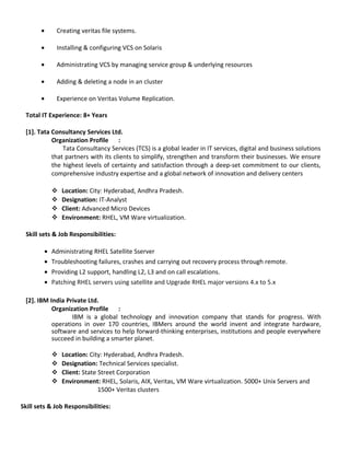 ? Creating veritas file systems.
? Installing & configuring VCS on Solaris
? Administrating VCS by managing service group & underlying resources
? Adding & deleting a node in an cluster
? Experience on Veritas Volume Replication.
Total IT Experience: 8+ Years
[1]. Tata Consultancy Services Ltd.
Organization Profile :
Tata Consultancy Services (TCS) is a global leader in IT services, digital and business solutions
that partners with its clients to simplify, strengthen and transform their businesses. We ensure
the highest levels of certainty and satisfaction through a deep-set commitment to our clients,
comprehensive industry expertise and a global network of innovation and delivery centers
? Location: City: Hyderabad, Andhra Pradesh.
? Designation: IT-Analyst
? Client: Advanced Micro Devices
? Environment: RHEL, VM Ware virtualization.
Skill sets & Job Responsibilities:
? Administrating RHEL Satellite Sserver
? Troubleshooting failures, crashes and carrying out recovery process through remote.
? Providing L2 support, handling L2, L3 and on call escalations.
? Patching RHEL servers using satellite and Upgrade RHEL major versions 4.x to 5.x
[2]. IBM India Private Ltd.
Organization Profile :
IBM is a global technology and innovation company that stands for progress. With
operations in over 170 countries, IBMers around the world invent and integrate hardware,
software and services to help forward-thinking enterprises, institutions and people everywhere
succeed in building a smarter planet.
? Location: City: Hyderabad, Andhra Pradesh.
? Designation: Technical Services specialist.
? Client: State Street Corporation
? Environment: RHEL, Solaris, AIX, Veritas, VM Ware virtualization. 5000+ Unix Servers and
1500+ Veritas clusters
Skill sets & Job Responsibilities:
 