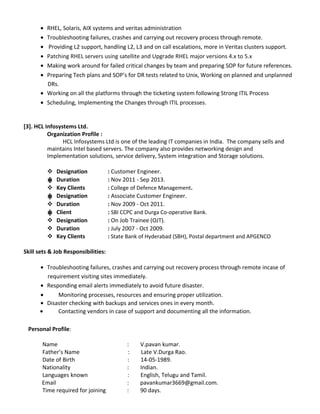 ? RHEL, Solaris, AIX systems and veritas administration
? Troubleshooting failures, crashes and carrying out recovery process through remote.
? Providing L2 support, handling L2, L3 and on call escalations, more in Veritas clusters support.
? Patching RHEL servers using satellite and Upgrade RHEL major versions 4.x to 5.x
? Making work around for failed critical changes by team and preparing SOP for future references.
? Preparing Tech plans and SOPs for DR tests related to Unix, Working on planned and unplanned
DRs.
? Working on all the platforms through the ticketing system following Strong ITIL Process
? Scheduling, Implementing the Changes through ITIL processes.
[3]. HCL Infosystems Ltd.
Organization Profile :
HCL Infosystems Ltd is one of the leading IT companies in India. The company sells and
maintains Intel based servers. The company also provides networking design and
Implementation solutions, service delivery, System integration and Storage solutions.
? Designation : Customer Engineer.
? Duration : Nov 2011 - Sep 2013.?
? Key Clients : College of Defence Management.
? Designation : Associate Customer Engineer.?
? Duration : Nov 2009 - Oct 2011.
? Client : SBI CCPC and Durga Co-operative Bank.?
? Designation : On Job Trainee (OJT).
? Duration : July 2007 - Oct 2009.
? Key Clients : State Bank of Hyderabad (SBH), Postal department and APGENCO
Skill sets & Job Responsibilities:
? Troubleshooting failures, crashes and carrying out recovery process through remote incase of
requirement visiting sites immediately.
? Responding email alerts immediately to avoid future disaster.
? Monitoring processes, resources and ensuring proper utilization.
? Disaster checking with backups and services ones in every month.
? Contacting vendors in case of support and documenting all the information.
Personal Profile:
Name : V.pavan kumar.
Fathers Name : Late V.Durga Rao.
Date of Birth : 14-05-1989.
Nationality : Indian.
Languages known : English, Telugu and Tamil.
Email : pavankumar3669@gmail.com.
Time required for joining : 90 days.
 