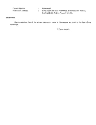 Current location : Hyderabad.
Permanent Address : D.No:10/94-20, Near Post Office, Brahmapuram, Pedana,
Krishna (Dist.), Andhra Pradesh-521356.
Declaration:
I hereby declare that all the above statements made in this resume are truth to the best of my
knowledge.
(V.Pavan kumar).
 