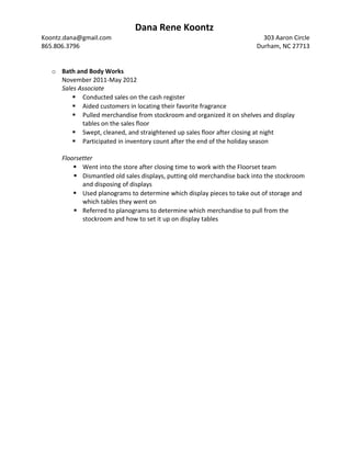 Dana Rene Koontz
Koontz.dana@gmail.com 303 Aaron Circle
865.806.3796 Durham, NC 27713
o Bath and Body Works
November 2011-May 2012
Sales Associate
 Conducted sales on the cash register
 Aided customers in locating their favorite fragrance
 Pulled merchandise from stockroom and organized it on shelves and display
tables on the sales floor
 Swept, cleaned, and straightened up sales floor after closing at night
 Participated in inventory count after the end of the holiday season
Floorsetter
 Went into the store after closing time to work with the Floorset team
 Dismantled old sales displays, putting old merchandise back into the stockroom
and disposing of displays
 Used planograms to determine which display pieces to take out of storage and
which tables they went on
 Referred to planograms to determine which merchandise to pull from the
stockroom and how to set it up on display tables
 