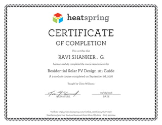 CERTIFICATE
OF COMPLETION
This certifies that
RAVI SHANKER . G
has successfully completed the course requirements for
Residential Solar PV Design 101 Guide
A 1-module course completed on September 08, 2016
Taught by Chris Williams
09/08/2016__________________________ _____________________
SIGNATURE DATE
Verify At https://www.heatspring.com/verified_certificates/efJVvm2U
HeatSpring | 401 East Stadium Boulevard, Ann Arbor, MI 48104 | (800) 393-2044
 