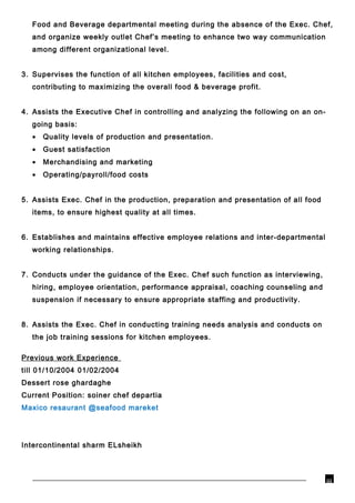 Food and Beverage departmental meeting during the absence of the Exec. Chef,
and organize weekly outlet Chef’s meeting to enhance two way communication
among different organizational level.
3. Supervises the function of all kitchen employees, facilities and cost,
contributing to maximizing the overall food & beverage profit.
4. Assists the Executive Chef in controlling and analyzing the following on an on-
going basis:
• Quality levels of production and presentation.
• Guest satisfaction
• Merchandising and marketing
• Operating/payroll/food costs
5. Assists Exec. Chef in the production, preparation and presentation of all food
items, to ensure highest quality at all times.
6. Establishes and maintains effective employee relations and inter-departmental
working relationships.
7. Conducts under the guidance of the Exec. Chef such function as interviewing,
hiring, employee orientation, performance appraisal, coaching counseling and
suspension if necessary to ensure appropriate staffing and productivity.
8. Assists the Exec. Chef in conducting training needs analysis and conducts on
the job training sessions for kitchen employees.
Previous work Experience
01/02/2004till 01/10/2004
Dessert rose ghardaghe
Current Position: soiner chef departia
Maxico resaurant @seafood mareket
Intercontinental sharm ELsheikh
iii
 
