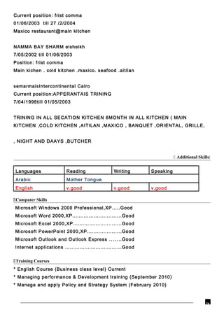 Current position: frist comma
01/06/2003 till 27 /2/2004
Maxico restaurant@main kitchen
NAMMA BAY SHARM elsheikh
7/05/2002 till 01/06/2003
Position: frist comma
Main kichen . cold kitchen .maxico. seafood .aitilan
semarmaisIntercontinental Cairo
Current position:APPERANTAIS TRINING
7/04/1998till 01/05/2003
TRINING IN ALL SECATION KITCHEN 6MONTH IN ALL KITCHEN ( MAIN
KITCHEN ,COLD KITCHEN ,AITILAN ,MAXICO , BANQUET ,ORIENTAL, GRILLE,
, NIGHT AND DAAYS ,BUTCHER
 Additional Skills:
Languages Reading Writing Speaking
Arabic Mother Tongue
English v.good v.good v.good
Computer Skills
Microsoft Windows 2000 Professional,XP.....Good
Microsoft Word 2000,XP..............................Good
Microsoft Excel 2000,XP..............................Good
Microsoft PowerPoint 2000,XP.....................Good
Microsoft Outlook and Outlook Express .......Good
Internet applications ...................................Good
Training Courses
* English Course (Business class level) Current
* Managing performance & Development training (September 2010)
* Manage and apply Policy and Strategy System (February 2010)
iv
 