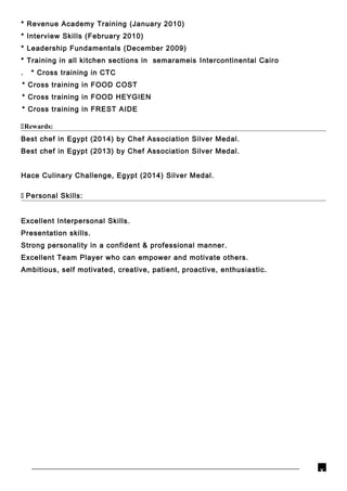 * Revenue Academy Training (January 2010)
* Interview Skills (February 2010)
* Leadership Fundamentals (December 2009)
* Training in all kitchen sections in semarameis Intercontinental Cairo
. * Cross training in CTC
* Cross training in FOOD COST
* Cross training in FOOD HEYGIEN
* Cross training in FREST AIDE
Rewards:
Best chef in Egypt (2014) by Chef Association Silver Medal.
Best chef in Egypt (2013) by Chef Association Silver Medal.
Hace Culinary Challenge, Egypt (2014) Silver Medal.
 Personal Skills:
Excellent Interpersonal Skills.
Presentation skills.
Strong personality in a confident & professional manner.
Excellent Team Player who can empower and motivate others.
Ambitious, self motivated, creative, patient, proactive, enthusiastic.
v
 
