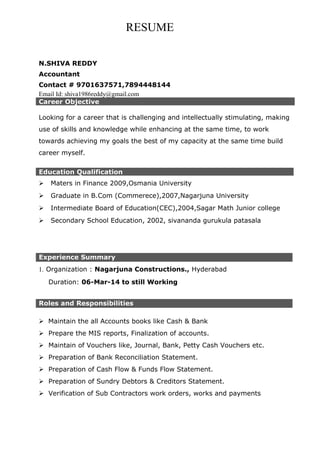 RESUME
N.SHIVA REDDY
Accountant
Contact # 9701637571,7894448144
Email Id: shiva1986reddy@gmail.com
Career Objective
Looking for a career that is challenging and intellectually stimulating, making
use of skills and knowledge while enhancing at the same time, to work
towards achieving my goals the best of my capacity at the same time build
career myself.
Education Qualification
 Maters in Finance 2009,Osmania University
 Graduate in B.Com (Commerece),2007,Nagarjuna University
 Intermediate Board of Education(CEC),2004,Sagar Math Junior college
 Secondary School Education, 2002, sivananda gurukula patasala
Experience Summary
1. Organization : Nagarjuna Constructions., Hyderabad
Duration: 06-Mar-14 to still Working
Roles and Responsibilities
 Maintain the all Accounts books like Cash & Bank
 Prepare the MIS reports, Finalization of accounts.
 Maintain of Vouchers like, Journal, Bank, Petty Cash Vouchers etc.
 Preparation of Bank Reconciliation Statement.
 Preparation of Cash Flow & Funds Flow Statement.
 Preparation of Sundry Debtors & Creditors Statement.
 Verification of Sub Contractors work orders, works and payments
 