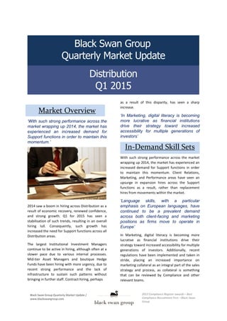 Distribution
Q1 2015
Black Swan Group
Quarterly Market Update
Market Overview
‘With such strong performance across the
market wrapping up 2014, the market has
experienced an increased demand for
Support functions in order to maintain this
momentum.’
2014 saw a boom in hiring across Distribution as a
result of economic recovery, renewed confidence,
and strong growth. Q1 for 2015 has seen a
stabilisation of such trends, resulting in an overall
hiring lull. Consequently, such growth has
increased the need for Support functions across all
Distribution areas.
The largest Institutional Investment Managers
continue to be active in hiring, although often at a
slower pace due to various internal processes.
Mid-tier Asset Managers and boutique Hedge
Funds have been hiring with more urgency, due to
recent strong performance and the lack of
infrastructure to sustain such patterns without
bringing in further staff. Contract hiring, perhaps
as a result of this disparity, has seen a sharp
increase.
‘In Marketing, digital literacy is becoming
more lucrative as financial institutions
drive their strategy toward increased
accessibility for multiple generations of
investors’
In-Demand Skill Sets
With such strong performance across the market
wrapping up 2014, the market has experienced an
increased demand for Support functions in order
to maintain this momentum. Client Relations,
Marketing, and Performance areas have seen an
upsurge in expansion hires across the Support
functions as a result, rather than replacement
hires from movements within the market.
‘Language skills, with a particular
emphasis on European languages, have
continued to be a prevalent demand
across both client-facing and marketing
positions as firms move to operate in
Europe’
In Marketing, digital literacy is becoming more
lucrative as financial institutions drive their
strategy toward increased accessibility for multiple
generations of investors. Additionally, recent
regulations have been implemented and taken in
stride, placing an increased importance on
marketing collateral as an integral part of the sales
strategy and process, as collateral is something
that can be reviewed by Compliance and other
relevant teams.
 