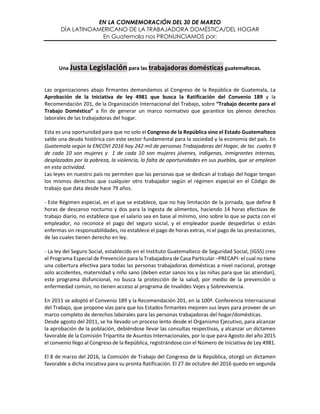 EN LA CONMEMORACIÓN DEL 30 DE MARZO
DÍA LATINOAMERICANO DE LA TRABAJADORA DOMÉSTICA/DEL HOGAR
En Guatemala nos PRONUNCIAMOS por:
Una Justa Legislación para las trabajadoras domésticas guatemaltecas.
Las organizaciones abajo firmantes demandamos al Congreso de la República de Guatemala, La
Aprobación de la Iniciativa de ley 4981 que busca la Ratificación del Convenio 189 y la
Recomendación 201, de la Organización Internacional del Trabajo, sobre “Trabajo decente para el
Trabajo Doméstico” a fin de generar un marco normativo que garantice los plenos derechos
laborales de las trabajadoras del hogar.
Esta es una oportunidad para que no solo el Congreso de la República sino el Estado Guatemalteco
salde una deuda histórica con este sector fundamental para la sociedad y la economía del país. En
Guatemala según la ENCOVI 2016 hay 242 mil de personas Trabajadoras del Hogar, de las cuales 9
de cada 10 son mujeres y 1 de cada 10 son mujeres jóvenes, indígenas, inmigrantes internas,
desplazadas por la pobreza, la violencia, la falta de oportunidades en sus pueblos, que se emplean
en esta actividad.
Las leyes en nuestro país no permiten que las personas que se dedican al trabajo del hogar tengan
los mismos derechos que cualquier otro trabajador según el régimen especial en el Código de
trabajo que data desde hace 79 años.
- Este Régimen especial, en el que se establece, que no hay limitación de la jornada, que define 8
horas de descanso nocturno y dos para la ingesta de alimentos, haciendo 14 horas efectivas de
trabajo diario, no establece que el salario sea en base al mínimo, sino sobre lo que se pacta con el
empleador, no reconoce el pago del seguro social, y el empleador puede despedirlas si están
enfermas sin responsabilidades, no establece el pago de horas extras, ni el pago de las prestaciones,
de las cuales tienen derecho en ley.
- La ley del Seguro Social, establecido en el Instituto Guatemalteco de Seguridad Social, (IGSS) creo
el Programa Especial de Prevención para la Trabajadora de Casa Particular –PRECAPI- el cual no tiene
una cobertura efectiva para todas las personas trabajadoras domésticas a nivel nacional, protege
solo accidentes, maternidad y niño sano (deben estar sanos los y las niñas para que las atiendan),
este programa disfuncional, no busca la protección de la salud, por medio de la prevención o
enfermedad común, no tienen acceso al programa de Invalides Vejes y Sobrevivencia.
En 2011 se adoptó el Convenio 189 y la Recomendación 201, en la 100ª. Conferencia Internacional
del Trabajo, que propone vías para que los Estados firmantes mejoren sus leyes para proveer de un
marco completo de derechos laborales para las personas trabajadoras del hogar/domésticas.
Desde agosto del 2011, se ha llevado un proceso lento desde el Organismo Ejecutivo, para alcanzar
la aprobación de la población, debiéndose llevar las consultas respectivas, y alcanzar un dictamen
favorable de la Comisión Tripartita de Asuntos Internacionales, por lo que para Agosto del año 2015
el convenio llego al Congreso de la República, registrándose con el Número de Iniciativa de Ley 4981.
El 8 de marzo del 2016, la Comisión de Trabajo del Congreso de la República, otorgó un dictamen
favorable a dicha iniciativa para su pronta Ratificación. El 27 de octubre del 2016 quedo en segunda
 