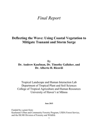 1
Final Report
Deflecting the Wave: Using Coastal Vegetation to
Mitigate Tsunami and Storm Surge
By
Dr. Andrew Kaufman, Dr. Timothy Gallaher, and
Dr. Alberto H. Ricordi
Tropical Landscape and Human Interaction Lab
Department of Tropical Plant and Soil Sciences
College of Tropical Agriculture and Human Resources
University of Hawai‘i at Mānoa
June 2015
Funded by a grant from:
Kaulunani Urban and Community Forestry Program, USDA Forest Service,
and the DLNR Division of Forestry and Wildlife
 