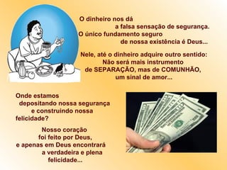 O dinheiro nos dá
a falsa sensação de segurança.
O único fundamento seguro
de nossa existência é Deus...
Nele, até o dinheiro adquire outro sentido:
Não será mais instrumento
de SEPARAÇÃO, mas de COMUNHÃO,
um sinal de amor...
Onde estamos
depositando nossa segurança
e construindo nossa
felicidade?
Nosso coração
foi feito por Deus,
e apenas em Deus encontrará
a verdadeira e plena
felicidade...
 