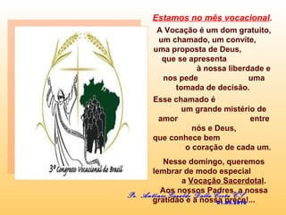 Estamos no mês vocacional.
A Vocação é um dom gratuito,
um chamado, um convite,
uma proposta de Deus,
que se apresenta
à nossa liberdade e
nos pede uma
tomada de decisão.
Esse chamado é
um grande mistério de
amor entre
nós e Deus,
que conhece bem
o coração de cada um.
Nesse domingo, queremos
lembrar de modo especial
a Vocação Sacerdotal.
Aos nossos Padres, a nossa
gratidão e a nossa prece!...
Pe. Antônio Geraldo Dalla Costa CS
01.08.2010
 