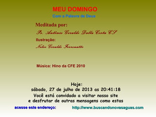 Meditada por:
Pe. Antônio Geraldo Dalla Costa CS
MEU DOMINGO
Com a Palavra de Deus
Hoje:
sábado, 27 de julho de 2013 as 20:41:18
Você está convidado a visitar nosso site
e desfrutar de outras mensagens como estas
acesse este endereço:acesse este endereço: http://www.buscandonovasaguas.comhttp://www.buscandonovasaguas.com
Ilustração:
Nelso Geraldo Ferronatto
Música: Hino da CFE 2010
 