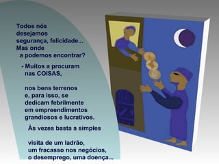 Todos nós
desejamos
segurança, felicidade...
Mas onde
a podemos encontrar?
- Muitos a procuram
nas COISAS,
nos bens terrenos
e, para isso, se
dedicam febrilmente
em empreendimentos
grandiosos e lucrativos.
Às vezes basta a simples
visita de um ladrão,
um fracasso nos negócios,
o desemprego, uma doença...
 