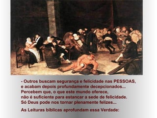 - Outros buscam segurança e felicidade nas PESSOAS,
e acabam depois profundamente decepcionados...
Percebem que, o que este mundo oferece,
não é suficiente para estancar a sede de felicidade.
Só Deus pode nos tornar plenamente felizes...
As Leituras bíblicas aprofundam essa Verdade:
 