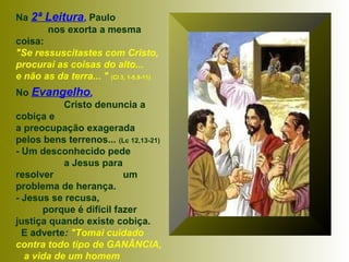 Na 2ª Leitura, Paulo
nos exorta a mesma
coisa:
"Se ressuscitastes com Cristo,
procurai as coisas do alto...
e não as da terra... " (Cl 3, 1-5.9-11)
No Evangelho,
Cristo denuncia a
cobiça e
a preocupação exagerada
pelos bens terrenos... (Lc 12,13-21)
- Um desconhecido pede
a Jesus para
resolver um
problema de herança.
- Jesus se recusa,
porque é difícil fazer
justiça quando existe cobiça.
E adverte: "Tomai cuidado
contra todo tipo de GANÂNCIA,
a vida de um homem
 