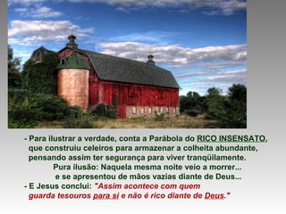 - Para ilustrar a verdade, conta a Parábola do RICO INSENSATO,
que construiu celeiros para armazenar a colheita abundante,
pensando assim ter segurança para viver tranqüilamente.
Pura ilusão: Naquela mesma noite veio a morrer...
e se apresentou de mãos vazias diante de Deus...
- E Jesus conclui: "Assim acontece com quem
guarda tesouros para si e não é rico diante de Deus."
 