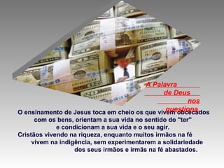 O ensinamento de Jesus toca em cheio os que vivem obcecados
com os bens, orientam a sua vida no sentido do "ter"
e condicionam a sua vida e o seu agir.
Cristãos vivendo na riqueza, enquanto muitos irmãos na fé
vivem na indigência, sem experimentarem a solidariedade
dos seus irmãos e irmãs na fé abastados.
A Palavra
de Deus
nos
questiona.
 