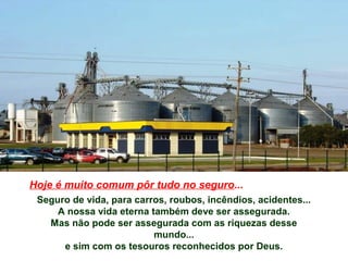 Hoje é muito comum pôr tudo no seguro...
Seguro de vida, para carros, roubos, incêndios, acidentes...
A nossa vida eterna também deve ser assegurada.
Mas não pode ser assegurada com as riquezas desse
mundo...
e sim com os tesouros reconhecidos por Deus.
 