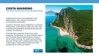 Costa Navarino is the prime destination in the
Mediterranean, with a strong commitment to
environmental responsibility.
Located in the Greek region of Messinia in southwest
Peloponnese, Costa Navarino offers one of the most
unspoiled and breathtaking seaside landscapes with
a history of 4,500 years.
Costa Navarino comprises of two luxury 5-star
properties, The Romanos, a Luxury Collection Resort
and The Westin Resort Costa Navarino, a state-of-
the art House of Events, the award-winning Anazoe
Spa, two 18-hole / par71 signature golf courses, and
a wide range of memorable activities and unique
experiences for adults and children.
COSTA NAVARINO
The prime destination in the Mediterranean
 