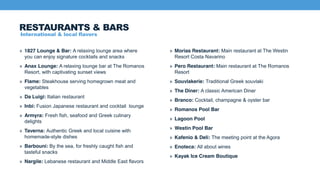 International & local flavors
» 1827 Lounge & Bar: A relaxing lounge area where
you can enjoy signature cocktails and snacks
» Anax Lounge: A relaxing lounge bar at The Romanos
Resort, with captivating sunset views
» Flame: Steakhouse serving homegrown meat and
vegetables
» Da Luigi: Italian restaurant
» Inbi: Fusion Japanese restaurant and cocktail lounge
» Armyra: Fresh fish, seafood and Greek culinary
delights
» Taverna: Authentic Greek and local cuisine with
homemade-style dishes
» Barbouni: By the sea, for freshly caught fish and
tasteful snacks
» Nargile: Lebanese restaurant and Middle East flavors
» Morias Restaurant: Main restaurant at The Westin
Resort Costa Navarino
» Pero Restaurant: Main restaurant at The Romanos
Resort
» Souvlakerie: Traditional Greek souvlaki
» The Diner: A classic American Diner
» Branco: Cocktail, champagne & oyster bar
» Romanos Pool Bar
» Lagoon Pool
» Westin Pool Bar
» Kafenio & Deli: The meeting point at the Agora
» Enoteca: All about wines
» Kayak Ice Cream Boutique
RESTAURANTS & BARS
 