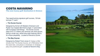Two award-wining signature golf courses, 18-hole
and par-71 each:
» The Dunes Course
Designed by former US Masters Champion and
Ryder Cup Captain Bernhard Langer, in association
with European Golf Design. The Dunes Course
plays at 6,177 meters and ventures into olive groves,
along a small river, whilst links-style features add to
its unique playability. Located at Navarino Dunes
» The Bay Course
Designed by Robert Trent Jones II. It plays a little
shorter than The Dunes Course, at 5,760metres from
the back tees, and places a emphasis on strategic
play and positional golf. Located at Navarino Bay.
COSTA NAVARINO
The new luxury golf destination in Greece
 