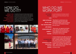 REVIEW 2016 – YOUR QUESTIONS ANSWERED REVIEW 2016 – YOUR QUESTIONS ANSWERED
4 5
HOW DO
WE DO IT?
WORLD CLASS
ENGINEERS, FAST
TRACK DESIGN
PROCESS, EXTENSIVE
MANUFACTURING
CAPABILITY & IN HOUSE
TEST FACILITY
The combination of the right people, the right processes, the right tools
and facilities allows Red Marine to rapidly deliver intelligent engineering
solutions that reduce project risk, project cost and improve safety levels.
The majority of our highly skilled engineering team are Chartered
Engineers, our processes are robust and efficient, we have a world class
supply chain and our state of the art test facility allows potential solutions
to quickly be validated radically reducing lead times – what others do in
years, we do in months…challenge us to deliver.
WHO DO WE
WORK FOR?
THE MARKETS WE
WORK IN:
OFFSHORE OIL & GAS
RENEWABLES
NUCLEAR
DEFENCE
CUSTOMERS
INCLUDE:
E-ON
BIBBY OFFSHORE
GE OIL & GAS
FMC TECHNOLOGIES
JDR CABLES
OCEAN INSTALLER
SUBSEA 7
TECHNIP
Our customers are typically busy Project Managers, Engineering
Managers or R & D Managers with a requirement for additional
engineering horsepower to address technology gaps or specific
project challenges.
“Red Marine’s performance was
outstanding given the very short
timescale to design, build and deliver
two industry first umbilical clamps.”
Mark Varley, Subsea 7
“Good work, my regards and thanks
to you and the team for their hard
work, diligence and achievement of
challenging delivery timescales.”
Catho Bjerkseter, FMC Technologies
“A note of thanks for the effort put into this
project at short notice and progressed
over a holiday weekend. We entrusted
this critical scope to Red Marine based
on the previous good work completed.
Projects are not always decided on cost
alone – good work can and clearly does
reduce risk and final costs.”
Paul Nickson, Technip
INTELLIGENT ENGINEERING INTELLIGENT ENGINEERING
 