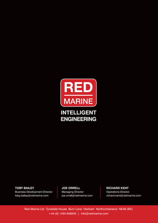 TOBY BAILEY
Business Development Director
toby.bailey@redmarine.com
JOE ORRELL
Managing Director
joe.orrell@redmarine.com
RICHARD KENT
Operations Director
richard.kent@redmarine.com
Red Marine Ltd Tynedale House Burn Lane Hexham Northumberland NE46 3RU
+44 (0) 1434 648240 | info@redmarine.com
INTELLIGENT
ENGINEERING
 