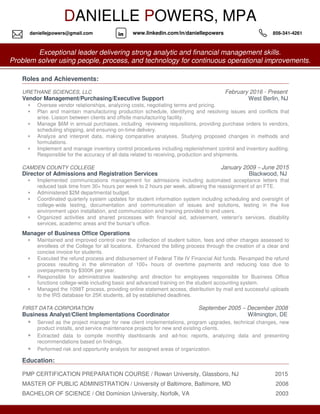 Roles and Achievements:
URETHANE SCIENCES, LLC February 2016 - Present
Vendor Management/Purchasing/Executive Support West Berlin, NJ
• Oversee vendor relationships, analyzing costs, negotiating terms and pricing.
• Plan and maintain manufacturing production schedule, identifying and resolving issues and conflicts that
arise. Liaison between clients and offsite manufacturing facility.
• Manage $6M in annual purchases, including reviewing requisitions, providing purchase orders to vendors,
scheduling shipping, and ensuring on-time delivery.
• Analyze and interpret data, making comparative analyses. Studying proposed changes in methods and
formulations.
• Implement and manage inventory control procedures including replenishment control and inventory auditing.
Responsible for the accuracy of all data related to receiving, production and shipments.
CAMDEN COUNTY COLLEGE January 2009 – June 2015
Director of Admissions and Registration Services Blackwood, NJ
• Implemented communications management for admissions including automated acceptance letters that
reduced task time from 30+ hours per week to 2 hours per week, allowing the reassignment of an FTE.
• Administered $2M departmental budget.
• Coordinated quarterly system updates for student information system including scheduling and oversight of
college-wide testing, documentation and communication of issues and solutions, testing in the live
environment upon installation, and communication and training provided to end users.
• Organized activities and shared processes with financial aid, advisement, veteran's services, disability
services, academic areas and the bursar's office.
Manager of Business Office Operations
• Maintained and improved control over the collection of student tuition, fees and other charges assessed to
enrollees of the College for all locations. Enhanced the billing process through the creation of a clear and
concise invoice for students.
• Executed the refund process and disbursement of Federal Title IV Financial Aid funds. Revamped the refund
process resulting in the elimination of 100+ hours of overtime payments and reducing loss due to
overpayments by $300K per year.
• Responsible for administrative leadership and direction for employees responsible for Business Office
functions college-wide including basic and advanced training on the student accounting system.
• Managed the 1098T process, providing online statement access, distribution by mail and successful uploads
to the IRS database for 25K students, all by established deadlines.
FIRST DATA CORPORATION September 2005 – December 2008
Business Analyst/Client Implementations Coordinator Wilmington, DE
• Served as the project manager for new client implementations, program upgrades, technical changes, new
product installs, and service maintenance projects for new and existing clients.
• Extracted data to compile monthly dashboards and ad-hoc reports, analyzing data and presenting
recommendations based on findings.
• Performed risk and opportunity analysis for assigned areas of organization.
Education:
PMP CERTIFICATION PREPARATION COURSE / Rowan University, Glassboro, NJ 2015
MASTER OF PUBLIC ADMINISTRATION / University of Baltimore, Baltimore, MD 2008
BACHELOR OF SCIENCE / Old Dominion University, Norfolk, VA 2003
DANIELLE POWERS, MPA
Exceptional leader delivering strong analytic and financial management skills.
Problem solver using people, process, and technology for continuous operational improvements.
indaniellejpowers@gmail.com www.linkedin.com/in/daniellepowers 856-341-4261
 