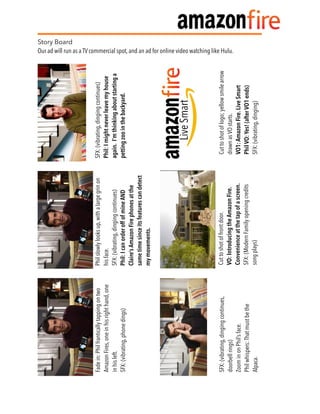 Story Board
Our ad will run as a TV commercial spot, and an ad for online video watching like Hulu.
  Philslowlylooksup,withalargegrinon
hisface.
SFX:(vibrating,dingingcontinues)
Phil:IcanorderoffofmineAND
Claire’sAmazonFirephonesatthe
sametimesinceitsfeaturescandetect
mymovements.
Cuttoshotoflogo;yellowsmilearrow
drawnasVOstarts.
VO1:AmazonFire.LiveSmart
PhilVO:Yes!(afterVO1ends)
SFX:(vibrating,dinging)
SFX:(vibrating,dingingcontinues,
doorbellrings)
ZoominonPhil’sface.
Philwhispers:Thatmustbethe
Alpaca.
Cuttoshotoffrontdoor.
VO:IntroducingtheAmazonFire.
Convenienceatthetapofascreen.
SFX:(ModernFamilyopeningcredits
songplays)
SFX:(vibrating,dingingcontinues)
Phil:Imightneverleavemyhouse
again.I’mthinkingaboutstartinga
pettingzoointhebackyard.
Fadein:Philfranticallytappingontwo
AmazonFires,oneinhisrighthand,one
inhisleft.
SFX:(vibrating,phonedings)
 