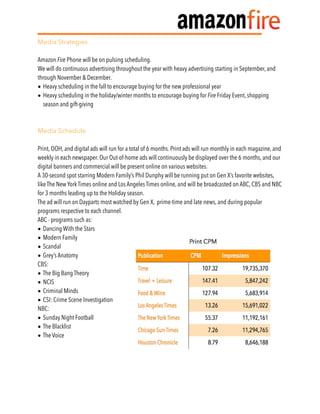 Media Strategies
Amazon Fire Phone will be on pulsing scheduling.
We will do continuous advertising throughout the year with heavy advertising starting in September, and
through November & December.
• Heavy scheduling in the fall to encourage buying for the new professional year
• Heavy scheduling in the holiday/winter months to encourage buying for Fire Friday Event, shopping
season and gift-giving
Media Schedule
Print, OOH, and digital ads will run for a total of 6 months. Print ads will run monthly in each magazine, and
weekly in each newspaper. Our Out-of-home ads will continuously be displayed over the 6 months, and our
digital banners and commercial will be present online on various websites.
A 30-second spot starring Modern Family’s Phil Dunphy will be running put on Gen X’s favorite websites,
like The New York Times online and Los Angeles Times online, and will be broadcasted on ABC, CBS and NBC
for 3 months leading up to the Holiday season.
The ad will run on Dayparts most watched by Gen X, prime-time and late news, and during popular
programs respective to each channel.
ABC - programs such as:
• Dancing With the Stars
• Modern Family
• Scandal
• Grey’s Anatomy
CBS:
• The Big Bang Theory
• NCIS
• Criminal Minds
• CSI: Crime Scene Investigation
NBC:
• Sunday Night Football
• The Blacklist
• The Voice
 