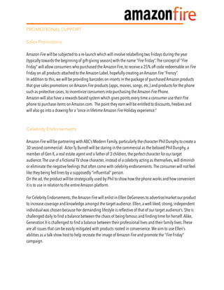 PROMOTIONAL SUPPORT
Sales Promotions
Amazon Fire will be subjected to a re-launch which will involve relabelling two Fridays during the year
(typically towards the beginning of gift-giving season) with the name “Fire Friday”.The concept of “Fire
Friday” will allow consumers who purchased the Amazon Fire, to receive a 25% off code redeemable on Fire
Friday on all products attached to the Amazon Label, hopefully creating an Amazon Fire “Frenzy”.
In addition to this, we will be providing barcodes on inserts in the package of purchased Amazon products
that give sales promotions on Amazon Fire products (apps, movies, songs, etc.) and products for the phone
such as protective cases, to incentivize consumers into purchasing the Amazon Fire Phone.
Amazon will also have a rewards based system which gives points every time a consumer use their Fire
phone to purchase items on Amazon.com. The point they earn will be entitled to discounts, freebies and
will also go into a drawing for a “once in lifetime Amazon Fire Holiday experience.”
Celebrity Endorsements
Amazon Fire will be partnering with ABC’s Modern Family, particularly the character Phil Dunphy to create a
30 second commercial. Actor Ty Burrell will be staring in the commercial as the beloved Phil Dunphy, a
member of Gen X, a real estate agent and a father of 3 children, the perfect character for our target
audience.The use of a ﬁctional TV show character, instead of a celebrity acting as themselves, will diminish
or eliminate the negative feelings that often come with celebrity endorsements.The consumer will not feel
like they being fed lines by a supposedly “inﬂuential” person.
On the ad, the product will be strategically used by Phil to show how the phone works and how convenient
it is to use in relation to the entire Amazon platform.
For Celebrity Endorsements, the Amazon Fire will enlist in Ellen DeGeneres to advertise/market our product
to increase coverage and knowledge amongst the target audience. Ellen, a well liked, strong, independent
individual was chosen because her demanding lifestyle is reﬂective of that of our target audience’s. She is
challenged daily to ﬁnd a balance between the chaos of being famous and ﬁnding time for herself.Alike,
Generation X is challenged to ﬁnd a balance between their professional lives and their family lives.These
are all issues that can be easily mitigated with products rooted in convenience.We aim to use Ellen’s
abilities as a talk show host to help recreate the image of Amazon Fire and promote the “Fire Friday”
campaign.
 