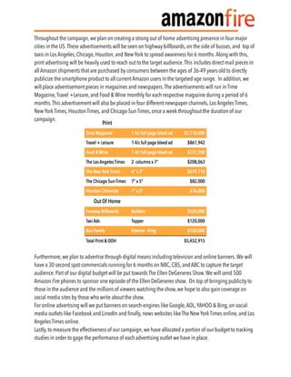 Throughout the campaign, we plan on creating a strong out of home advertising presence in four major
cities in the US.These advertisements will be seen on highway billboards, on the side of busses, and top of
taxis in Los Angeles, Chicago, Houston, and New York to spread awareness for 6 months.Along with this,
print advertising will be heavily used to reach out to the target audience.This includes direct mail pieces in
all Amazon shipments that are purchased by consumers between the ages of 36-49 years old to directly
publicize the smartphone product to all current Amazon users in the targeted age range. In addition, we
will place advertisement pieces in magazines and newspapers.The advertisements will run in Time
Magazine,Travel +Leisure, and Food & Wine monthly for each respective magazine during a period of 6
months.This advertisement will also be placed in four different newspaper channels, Los Angeles Times,
New York Times, Houston Times, and Chicago-Sun Times, once a week throughout the duration of our
campaign.
Furthermore, we plan to advertise through digital means including television and online banners.We will
have a 30 second spot commercials running for 6 months on NBC, CBS, and ABC to capture the target
audience. Part of our digital budget will be put towards The Ellen DeGeneres Show.We will send 500
Amazon Fire phones to sponsor one episode of the Ellen DeGeneres show. On top of bringing publicity to
those in the audience and the millions of viewers watching the show, we hope to also gain coverage on
social media sites by those who write about the show.
For online advertising will we put banners on search-engines like Google,AOL,YAHOO & Bing, on social
media outlets like Facebook and LinedIn and ﬁnally, news websites like The New York Times online, and Los
Angeles Times online.
Lastly, to measure the effectiveness of our campaign, we have allocated a portion of our budget to tracking
studies in order to gage the performance of each advertising outlet we have in place.
 