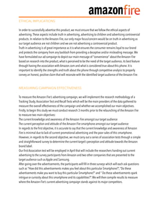 ETHICAL IMPLICATIONS
In order to successfully advertise this product, we must ensure that we follow the ethical aspects of
advertising.These aspects include truth in advertising, advertising to children and advertising controversial
products. In relation to the Amazon Fire, our only major focus/concern would be on truth in advertising as
our target audience are not children and we are not advertising a controversial product.
Truth in advertising is of great importance as it is what ensures the consumer remains loyal to our brand
and protects the company from any backlash from providing a deceptive and/or misleading message.We
have formulated our ad campaign to depict our main message of “convenience” about the Amazon Fire
based on research into the product, what is perceived to be the need of the target audience, its best feature
through having the association with Amazon.com and what is considered true about this phone. It is
important to identify the strengths and truth about the phone through competitive analysis to properly
convey an honest, positive claim that will resonate with the identiﬁed target audience of the Amazon Fire.
MEASURING CAMPAIGN EFFECTIVENESS
To measure the Amazon Fire’s advertising campaign, we will implement the research methodology of a
Tracking Study,Association Test and Recall Tests which will be the main providers of the data gathered to
measure the overall effectiveness of the campaign and whether we accomplished our main objectives.
Firstly, to begin this study we must conduct research 3 months prior to the relaunching of the Amazon Fire
to measure two main objectives:
The current knowledge and awareness of the Amazon Fire amongst our target audience
The current perception and attitude of the Amazon Fire smartphone amongst our target audience
In regards to the ﬁrst objective, it is accurate to say that the current knowledge and awareness of Amazon
Fire is minimal due to lack of current promotional advertising and the poor sales of this smartphone.
However, in regards to the second objective, we must carry out a series of association tests through a simple
and straightforward survey to determine the current target’s perception and attitude towards the Amazon
brand label.
Our ﬁrst Association test will be employed in April that will include the researchers handing out current
advertising to the survey participants from Amazon and two other companies that are presented to the
target audience such as Apple and Samsung.
After going over the advertisements, the participants will ﬁll in three surveys which will each ask questions
such as “How did this advertisements makes you feel about this particular Smartphone?”, “Do these
advertisements make you want to buy this particular Smartphone?” and “ Do these advertisements spark
intrigue or curiosity about this smartphone and its capabilities?”.We will then compile results to measure
where the Amazon Fire’s current advertising campaign stands against its major competitors.
 