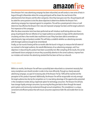 Once Amazon Fire’s new advertising campaign has been relaunched, we will conduct a new series of tests in
August through to November where the survey participants will be shown the new format of the
advertisements from Amazon and the other companies. Once they have gone over this, the participants will
be asked the same questions to test the above objectives to determine whether the Amazon Fire’s
advertising campaign has improved against its competitors.This will be a pivotal period in time as it will
determine how effective the Amazon Fire’s new and improved campaign has been and the target audience’s
ﬁrst impression of this campaign.
After the above association tests have been performed we will introduce recall testing where we show a
group of participants that are reﬂective of our target audience our product, its logo and the advertisements
circulating and then a few months later recall them to see if they have been able to remember our
advertisements, logo and product unaided.This will help us establish whether our advertising resonates
with the target audience enough to be remembered.
Finally, our last round of testing will be six months after the launch in August, to measure the full extent of
our outreach to the target audience, the overall effectiveness of our advertising campaign, and if our
objectives in relaunching this product have been successfully met.After compiling all the results, this can be
used towards future campaigns to ensure they successfully advertise to the correct audience, improve from
our mistakes and maintain the advertising standard that has been set from our relaunch.
TAKE AWAY
Within six months, the Amazon Fire will have successfully been relaunched as a convenient necessity that
every smartphone user should consider in order to live more efﬁciently.Through our clearly executed
advertising campaign, our goal of increasing sales of the Amazon Fire by 150% will be reached and the
perception of this product improved.Additionally, the Amazon Fire will be recognizable not only amongst
the target audience but also by the competitors as it is now taking advantage of the opportunities presented
in the smartphone market, being a legitimate option for technology consumers.The Amazon Fire will also
have stronger loyalty amongst consumers, by ensuring that they give back to them through the reward
point systems and community involvement through annual competitions.This smartphone is a unique,
convenient and efﬁcient product that will ensure consumers experience fuller life and enable them to Live
Smart.
 