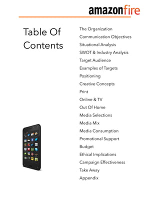  
Table Of
Contents
The Organization
Communication Objectives
Situational Analysis
SWOT & Industry Analysis
Target Audience
Examples of Targets
Positioning
Creative Concepts
Print
Online & TV
Out Of Home
Media Selections
Media Mix
Media Consumption
Promotional Support
Budget
Ethical Implications
Campaign Effectiveness
Take Away
Appendix
 