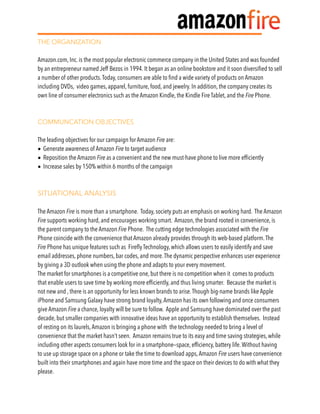 THE ORGANIZATION 
 
Amazon.com, Inc. is the most popular electronic commerce company in the United States and was founded
by an entrepreneur named Jeff Bezos in 1994. It began as an online bookstore and it soon diversiﬁed to sell
a number of other products.Today, consumers are able to ﬁnd a wide variety of products on Amazon
including DVDs, video games, apparel, furniture, food, and jewelry. In addition, the company creates its
own line of consumer electronics such as the Amazon Kindle, the Kindle Fire Tablet, and the Fire Phone.
COMMUNCATION OBJECTIVES
The leading objectives for our campaign for Amazon Fire are:
• Generate awareness of Amazon Fire to target audience
• Reposition the Amazon Fire as a convenient and the new must-have phone to live more efﬁciently
• Increase sales by 150% within 6 months of the campaign
SITUATIONAL ANALYSIS
The Amazon Fire is more than a smartphone. Today, society puts an emphasis on working hard. The Amazon
Fire supports working hard, and encourages working smart. Amazon, the brand rooted in convenience, is
the parent company to the Amazon Fire Phone. The cutting edge technologies associated with the Fire
Phone coincide with the convenience that Amazon already provides through its web-based platform.The
Fire Phone has unique features such as Fireﬂy Technology, which allows users to easily identify and save
email addresses, phone numbers, bar codes, and more.The dynamic perspective enhances user experience
by giving a 3D outlook when using the phone and adapts to your every movement.
The market for smartphones is a competitive one, but there is no competition when it comes to products
that enable users to save time by working more efﬁciently, and thus living smarter. Because the market is
not new and , there is an opportunity for less known brands to arise.Though big-name brands like Apple
iPhone and Samsung Galaxy have strong brand loyalty,Amazon has its own following and once consumers
give Amazon Fire a chance, loyalty will be sure to follow. Apple and Samsung have dominated over the past
decade, but smaller companies with innovative ideas have an opportunity to establish themselves. Instead
of resting on its laurels,Amazon is bringing a phone with the technology needed to bring a level of
convenience that the market hasn’t seen. Amazon remains true to its easy and time saving strategies, while
including other aspects consumers look for in a smartphone—space, efﬁciency, battery life.Without having
to use up storage space on a phone or take the time to download apps,Amazon Fire users have convenience
built into their smartphones and again have more time and the space on their devices to do with what they
please.
 