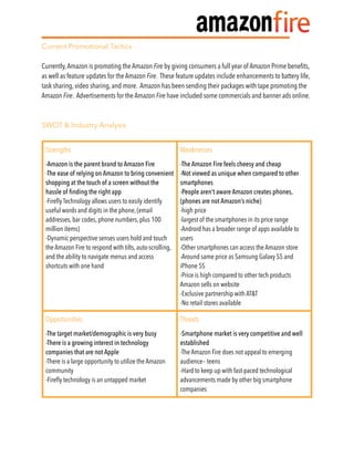 Current Promotional Tactics
Currently,Amazon is promoting the Amazon Fire by giving consumers a full year of Amazon Prime beneﬁts,
as well as feature updates for the Amazon Fire. These feature updates include enhancements to battery life,
task sharing, video sharing, and more. Amazon has been sending their packages with tape promoting the
Amazon Fire. Advertisements for the Amazon Fire have included some commercials and banner ads online.
SWOT & Industry Analysis
Strengths Weaknesses
-Amazon is the parent brand to Amazon Fire
-The ease of relying on Amazon to bring convenient
shopping at the touch of a screen without the
hassle of finding the right app
-Fireﬂy Technology allows users to easily identify
useful words and digits in the phone, (email
addresses, bar codes, phone numbers, plus 100
million items)
-Dynamic perspective senses users hold and touch
the Amazon Fire to respond with tilts, auto-scrolling,
and the ability to navigate menus and access
shortcuts with one hand
-The Amazon Fire feels cheesy and cheap
-Not viewed as unique when compared to other
smartphones
-People aren’t aware Amazon creates phones,
(phones are not Amazon’s niche)
-high price
-largest of the smartphones in its price range
-Android has a broader range of apps available to
users
-Other smartphones can access the Amazon store
-Around same price as Samsung Galaxy S5 and
iPhone 5S
-Price is high compared to other tech products
Amazon sells on website
-Exclusive partnership with AT&T
-No retail stores available
Opportunities Threats
-The target market/demographic is very busy
-There is a growing interest in technology
companies that are not Apple
-There is a large opportunity to utilize the Amazon
community
-Fireﬂy technology is an untapped market
-Smartphone market is very competitive and well
established
-The Amazon Fire does not appeal to emerging
audience-- teens
-Hard to keep up with fast-paced technological
advancements made by other big smartphone
companies
 