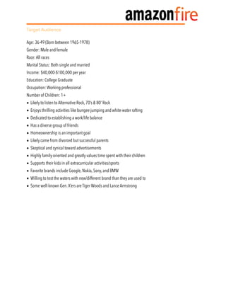 Target Audience
Age: 36-49 (Born between 1965-1978)
Gender: Male and female
Race: All races
Marital Status: Both single and married
Income: $40,000-$100,000 per year
Education: College Graduate
Occupation: Working professional
Number of Children: 1+
• Likely to listen to Alternative Rock, 70’s & 80’ Rock
• Enjoys thrilling activities like bungee jumping and white-water rafting
• Dedicated to establishing a work/life balance
• Has a diverse group of friends
• Homeownership is an important goal
• Likely came from divorced but successful parents
• Skeptical and cynical toward advertisements
• Highly family-oriented and greatly values time spent with their children
• Supports their kids in all extracurricular activities/sports
• Favorite brands include Google, Nokia, Sony, and BMW
• Willing to test the waters with new/different brand than they are used to
• Some well-known Gen.X’ers are Tiger Woods and Lance Armstrong
 