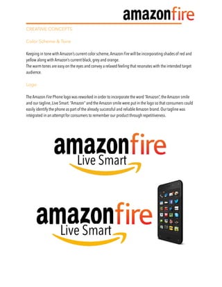 CREATIVE CONCEPTS
Color Scheme & Tone
Keeping in tone with Amazon’s current color scheme,Amazon Fire will be incorporating shades of red and
yellow along with Amazon’s current black, grey and orange.
The warm tones are easy on the eyes and convey a relaxed feeling that resonates with the intended target
audience.
Logo
The Amazon Fire Phone logo was reworked in order to incorporate the word “Amazon”, the Amazon smile
and our tagline, Live Smart. “Amazon” and the Amazon smile were put in the logo so that consumers could
easily identify the phone as part of the already successful and reliable Amazon brand. Our tagline was
integrated in an attempt for consumers to remember our product through repetitiveness.
 
 