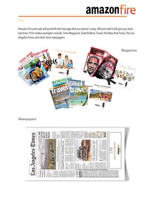 Print
Amazon Fire print ads will put forth the message that our phone is easy, efﬁcient and it will give you back
lost time. Print media examples include: Time Magazine, Food & Wine,Travel,The New York Times,The Los
Angeles Times and other local newspapers.
Magazines
Newspapers 
 