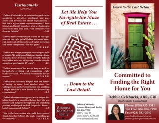 Phone: (928) 925-1311 
Toll Free: 866-836-7290 
Fax: (928) 583-0540 
www.TheRightHomeForMe.net 
DebbieC@TheRightHomeForMe.net 
Committed to 
Finding the Right 
Home for You 
Let Me Help You 
Navigate the Maze 
of Real Estate … 
Down to the Last Detail… 
… Down to the 
Last Detail. 
Testimonials 
“Debbie Celebucki is an outstanding real estate 
agentwho is attentive, intelligent and goes 
above and beyond her clien’t expectations. I 
feel she is a great asset to your company. I have 
friends and family members who are looking to 
relocate to this area and I will certainly refer 
them to Debbie.” –D.G. 
“Debbie really worked hard to find us the right 
place at the right price! Debbie answered every 
call, met us at all times day and night, weekends 
and never complained. She was great!” 
–J.C. & R.C. 
“Debbie was always prompt in returning our calls 
or emails. We anticipated that purchasing a home 
in a city 2 hours from our home would be difficult 
but Debbie went out of her way to make this the 
smoothest purchase in 27 years.” –I.E. 
“Debbie went out of her way to keep us well in-formed 
of everything - all transactions - right 
to the very end. We would recommend her to 
anyone.” –A.D. & B.W. 
“Debbie was extremely helpful with the details 
of having to move from another state. Her 
willingness to gather information on anything 
I might need for a new house was beyond my 
expectations.” –R.P. 
“Debbie’s housewarming party was a unique fin-ishing 
touch to a smooth, efficient buy. She was 
patient and diligent throughout the searching 
process, and helped me find the perfect home. I 
highly recommend Debbie!” –L.P. 
“She is the best realtor we could have gotten! 
Thank God for Debbie! 
She made everything go 
very smooth.” –A.T. & L.K. 
Debbie Celebucki 
Arizona Heartland Realty 
866-836-7290 
1689 S. Hwy 89 
Chino Valley, AZ 86323 
www.azheartland.com 
Debbie Celebucki, ABR, GRI 
Real Estate Consultant 
 