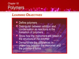 Chapter 18
Polymers
LEARNING OBJECTIVES
 Define polymers
 Distinguish between addition and
condensation as reactions in the
formation of polymers
 Show how the monomers are linked in
the structure of the polymer
 Demonstrate the differences in
properties between the monomer and
the polymer it forms
 