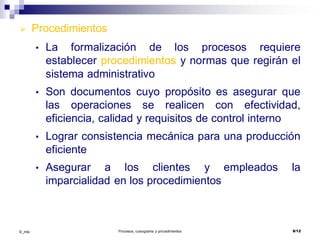 ©_mta Procesos, cursograma y procedimientos 8/12
 Procedimientos
• La formalización de los procesos requiere
establecer procedimientos y normas que regirán el
sistema administrativo
• Son documentos cuyo propósito es asegurar que
las operaciones se realicen con efectividad,
eficiencia, calidad y requisitos de control interno
• Lograr consistencia mecánica para una producción
eficiente
• Asegurar a los clientes y empleados la
imparcialidad en los procedimientos
 