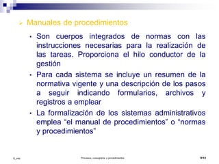 ©_mta Procesos, cursograma y procedimientos 9/12
 Manuales de procedimientos
• Son cuerpos integrados de normas con las
instrucciones necesarias para la realización de
las tareas. Proporciona el hilo conductor de la
gestión
• Para cada sistema se incluye un resumen de la
normativa vigente y una descripción de los pasos
a seguir indicando formularios, archivos y
registros a emplear
• La formalización de los sistemas administrativos
emplea “el manual de procedimientos” o “normas
y procedimientos”
 