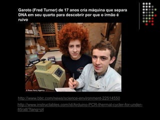 http://www.bbc.com/news/science-environment-22514550
http://www.instructables.com/id/Arduino-PCR-thermal-cycler-for-under-
85/all/?lang=pt
Garoto (Fred Turner) de 17 anos cria máquina que separa
DNA em seu quarto para descobrir por que o irmão é
ruivo
 